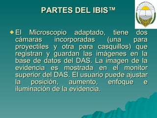 PARTES DEL IBIS™ El Microscopio adaptado, tiene dos cámaras incorporadas (una para proyectiles y otra para casquillos) que registran y guardan las imágenes en la base de datos del DAS. La imagen de la evidencia es mostrada en el monitor superior del DAS. El usuario puede ajustar la posición, aumento, enfoque e iluminación de la evidencia. 