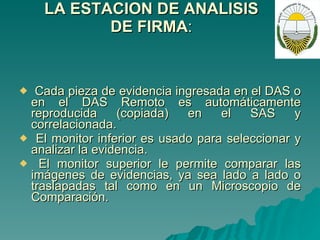 LA ESTACION DE ANALISIS DE FIRMA : Cada pieza de evidencia ingresada en el DAS o en el DAS Remoto es automáticamente reproducida (copiada) en el SAS y correlacionada. El monitor inferior es usado para seleccionar y analizar la evidencia. El monitor superior le permite comparar las imágenes de evidencias, ya sea lado a lado o traslapadas tal como en un Microscopio de Comparación. 