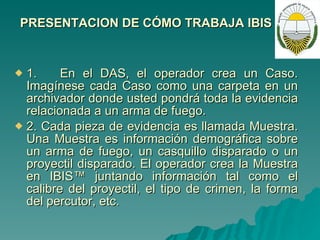 PRESENTACION DE CÓMO TRABAJA IBIS 1.  En el DAS, el operador crea un Caso. Imagínese cada Caso como una carpeta en un archivador donde usted pondrá toda la evidencia relacionada a un arma de fuego. 2. Cada pieza de evidencia es llamada Muestra. Una Muestra es información demográfica sobre un arma de fuego, un casquillo disparado o un proyectil disparado. El operador crea la Muestra en IBIS™ juntando información tal como el calibre del proyectil, el tipo de crimen, la forma del percutor, etc. 