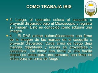 COMO TRABAJA IBIS 3. Luego, el operador coloca el casquillo o proyectil disparado bajo el Microscopio y registra su imagen. Esto es conocido como adquirir una imagen. 4.  El DAS extrae automáticamente una firma de la imagen de las marcas en el casquillo o proyectil disparado. Cada arma de fuego deja marcas repetitivas y únicas en proyectiles y casquillos. Tal como una firma (o una huella digital) es única para una persona, una firma es única para un arma de fuego. 