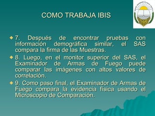 C O MO TRABAJA IBIS   7. Después de encontrar pruebas con información demográfica similar, el SAS compara la firma de las Muestras.  8. Luego, en el monitor superior del SAS, el Examinador de Armas de Fuego puede comparar las imágenes con altos valores de correlación. 9. Como paso final, el Examinador de Armas de Fuego compara la evidencia física usando el Microscopio de Comparación. 
