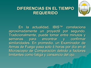 DIFERENCIAS EN EL TIEMPO REQUERIDO En la actualidad, IBIS™ correlaciona aproximadamente un proyectil por segundo.  Tradicionalmente, puede tomar entre minutos y semanas para encontrar y confirmar similaridades. En promedio, un Examinador de Armas de Fuego pasa solo 4 horas por día en el Microscopio de Comparación debido a factores limitantes como fatiga y cansancio del ojo. 