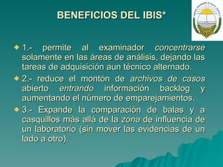 BENEFICIOS DEL IBIS* 1.- permite al examinador  concentrarse  solamente en las áreas de análisis, dejando las tareas de adquisición aun técnico alternado.  2.- reduce el montón de  archivos de casos  abierto  entrando  información backlog y aumentando el número de emparejamientos. 3.- Expande la comparación de balas y a casquillos más allá de la  zona  de influencia de un laboratorio (sin mover las evidencias de un lado a otro). 