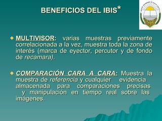 BENEFICIOS DEL IBIS * MULTIVISOR :  varias muestras previamente correlacionada a la vez, muestra toda la zona de interés (marca de eyector, percutor y de fondo de  recamara). COMPARACIÓN CARA A CARA:   Muestra la muestra de  referencia  y cualquier  evidencia  almacenada  para  comparaciones  precisas  y manipulación en tiempo real sobre las imágenes. 