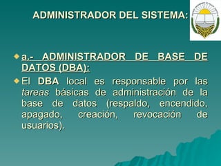ADMINISTRADOR DEL SISTEMA: a.- ADMINISTRADOR DE BASE DE DATOS (DBA): El  DBA  local es responsable por las  tareas  básicas de administración de la base de datos (respaldo, encendido, apagado, creación, revocación de usuarios). 