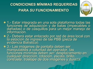 CONDICIONES MÍNIMAS REQUERIDAS  PARA  SU  FUNCIONAMIENTO   1.- Estar integrada en una sola plataforma todas las funciones de adquisición y de balas (impecables o dañadas) o de casquillos para un mejor manejo de información. 2.- Deberá estar enlazado por red de área local con la estación de ingreso de las PBB (pieza de evidencia Balística). 3.- Las imágenes de pantalla deben ser manipulables a voluntad del operador, las funciones mínimas deben  ser:  desplazamiento en cualquier dirección, rotación, escala, brillo, contraste, traslape de dos imágenes y dureza. 