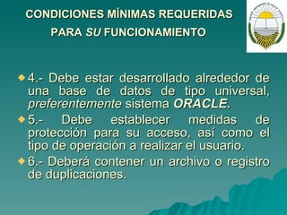 CONDICIONES MÍNIMAS REQUERIDAS  PARA  SU  FUNCIONAMIENTO   4.- Debe estar desarrollado alrededor de una base de datos de tipo universal,  preferentemente  sistema  ORACLE. 5.- Debe establecer medidas de protección para su acceso, así como el tipo de operación a realizar el usuario. 6.- Deberá contener un archivo o registro de duplicaciones. 