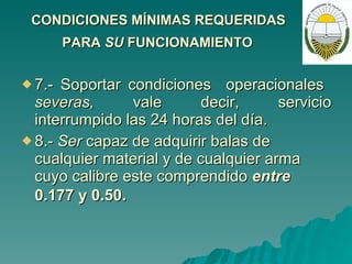 CONDICIONES MÍNIMAS REQUERIDAS  PARA  SU  FUNCIONAMIENTO   7.- Soportar condiciones  operacionales  severas,  vale  decir,  servicio interrumpido las 24 horas del día. 8.-  Ser  capaz de adquirir balas de cualquier material y de cualquier arma cuyo calibre este comprendido  entre  0.177 y 0.50.   
