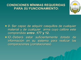 CONDICIONES MÍNIMAS REQUERIDAS  PARA  SU  FUNCIONAMIENTO: 9-  Ser capaz de adquirir casquillos de cualquier material y de cualquier  arma cuyo calibre este comprendido  entre .177 y 12. lO.-Deberá estar suficientemente dotado de información en su sistema para realizar las comparaciones (correlaciones). 