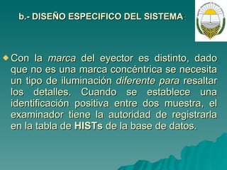 b.- DISEÑO ESPECIFICO DEL SISTEMA : Con la  marca  del eyector es distinto, dado que no es una marca concéntrica se necesita un tipo de iluminación  diferente para  resaltar los detalles. Cuando se establece una identificación positiva entre dos muestra, el examinador tiene la autoridad de registrarla en la tabla de  HISTs  de la base de datos.  