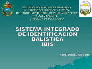 REPUBLICA BOLIVARIANA DE VENEZUELA MINISTERIO DEL INTERIOR Y JUSTICIA INSTITUTO UNIVERSITARIO DE POLICIA CIENTIFICA NUCLEO SANTA FE DIRECCIÓN DE POST GRADO SISTEMA INTEGRADO DE IDENTIFICACIÓN BALISTICA IBIS Abog. MARYORIS VERA 