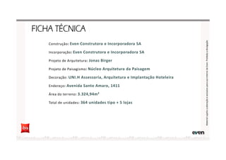 Construção: Even Construtora e Incorporadora SA
Incorporação: Even Construtora e Incorporadora SA
Projeto de Arquitetura: Jonas Birger
Projeto de Paisagismo: Núcleo Arquitetura da Paisagem
Decoração: UNI.H Assessoria, Arquitetura e Implantação Hoteleira
Endereço: Avenida Santo Amaro, 1411
Área do terreno: 3.324,94m²
Total de unidades: 364 unidades tipo + 5 lojas
MaterialsujeitoaalteraçãoeexclusivoparausointernodaEven.Proibidaadivulgação
 