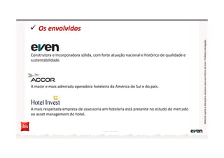 Os envolvidos
Construtora e Incorporadora sólida, com forte atuação nacional e histórico de qualidade e
sustentabilidade.
A maior e mais admirada operadora hoteleira da América do Sul e do país.
A mais respeitada empresa de assessoria em hotelaria está presente no estudo de mercado
ao asset management do hotel.
Fonte: Hotel Invest
MaterialsujeitoaalteraçãoeexclusivoparausointernodaEven.Proibidaadivulgação
 