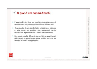 → É a evolução dos flats, um hotel em que cada quarto é
vendido para um comprador imobiliário diferenciado.
→ A aprovação de um condo-hotel pelos órgãos públicos
é feita como um produto não residencial, sendo
estruturado legalmente sob a forma de condomínio.
→ Um condo-hotel é diferente de um flat ou apart-hotel,
pois nesses o proprietário pode residir ou locar os
imóveis de forma independente.
O que é um condo-hotel?
Fonte: Hotel Invest
MaterialsujeitoaalteraçãoeexclusivoparausointernodaEven.Proibidaadivulgação
 