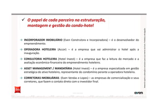 → INCORPORADOR IMOBILIÁRIO (Even Construtora e Incorporadora) – é o desenvolvedor do
empreendimento.
→ OPERADORA HOTELEIRA (Accor) – é a empresa que vai administrar o hotel após a
inauguração.
→ CONSULTORIA HOTELEIRA (Hotel Invest) – é a empresa que faz a leitura do mercado e a
avaliação econômico-financeira do empreendimento hoteleiro.
→ ASSET MANAGEMENT / MANDATÁRIA (Hotel Invest) – é a empresa especializada em gestão
estratégica do ativo hoteleiro, representante do condomínio perante a operadora hoteleira.
→ CORRETORAS IMOBILIÁRIAS (Even Vendas e Lopes) – as empresas de comercialização e seus
corretores, que fazem o contato direto com o investidor final.
O papel de cada parceiro na estruturação,
montagem e gestão do condo-hotel
Fonte: Hotel Invest
MaterialsujeitoaalteraçãoeexclusivoparausointernodaEven.Proibidaadivulgação
 