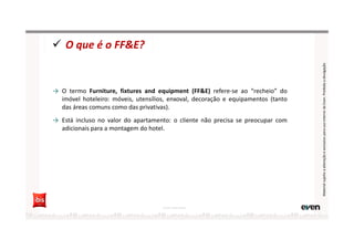 → O termo Furniture, fixtures and equipment (FF&E) refere-se ao “recheio” do
imóvel hoteleiro: móveis, utensílios, enxoval, decoração e equipamentos (tanto
das áreas comuns como das privativas).
→ Está incluso no valor do apartamento: o cliente não precisa se preocupar com
adicionais para a montagem do hotel.
O que é o FF&E?
Fonte: Hotel Invest
MaterialsujeitoaalteraçãoeexclusivoparausointernodaEven.Proibidaadivulgação
 