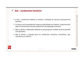 Sub – condomínio hoteleiro
→ O sub - condomínio hoteleiro se destina à utilização de natureza exclusivamente
hoteleira.
→ O sistema será comandado por empresa especializada em hotelaria, responsável por
todo o funcionamento da vida condominial e da exploração comercial.
→ Não se admite a exploração individual ou por grupos de unidades de forma paralela
à da operadora.
→ Não se admite a utilização para fins residenciais, escritórios, consultórios, loja,
manufatura ou indústria.
Fonte: Hotel Invest
MaterialsujeitoaalteraçãoeexclusivoparausointernodaEven.Proibidaadivulgação
 