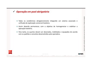 Operação em pool obrigatória
→ Todos os condôminos obrigatoriamente integrarão um sistema associado e
unificado de exploração comercial hoteleira.
→ Assim deverão permanecer, com o objetivo de homogeneizar e viabilizar a
operação hoteleira.
→ Para tanto, os quartos devem ser decorados, mobiliados e equipados de acordo
com os padrões e conceitos desenvolvidos pela operadora.
Fonte: Hotel Invest
MaterialsujeitoaalteraçãoeexclusivoparausointernodaEven.Proibidaadivulgação
 