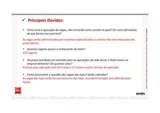 Principais Dúvidas:
MaterialsujeitoaalteraçãoeexclusivoparausointernodaEven.Proibidaadivulgação
Como será a operação da vagas, elas entrarão como receita no pool? Em caso afirmativo,
de que forma isso ocorrerá?
As vagas serão administradas por empresa especializada e a receita não será repassada aos
proprietários
Quantos lugares possui o restaurante do hotel?
152 lugares
Há prazo acordado em contrato para as operações da rede Accor e Hotel Invest no
empreendimento? De quantos anos?
O prazo para operação será de 9 anos e 11 meses a partir da fase de operação
Como funcionará a questão das vagas das lojas? Serão cobradas?
As vagas das lojas serão de uso exclusivo das lojas. Sua administração será definida pelo
lojista.
 
