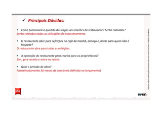 Principais Dúvidas:
MaterialsujeitoaalteraçãoeexclusivoparausointernodaEven.Proibidaadivulgação
Como funcionará a questão das vagas aos clientes do restaurante? Serão cobradas?
Serão cobradas todas as utilizações do estacionamento.
O restaurante abre para refeições no café da manhã, almoço e jantar para quem não é
hóspede?
O restaurante abre para todas as refeições
A operação do restaurante gera receita para os proprietários?
Sim, gera receita e entra no rateio.
Qual o período de obra?
Aproximadamente 30 meses de obra (será definido no lançamento)
 