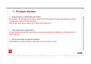 Principais Dúvidas:
MaterialsujeitoaalteraçãoeexclusivoparausointernodaEven.Proibidaadivulgação
Como funciona o recebimento das chaves
As unidades são entregues pela obra a empresa de decoração, que após execução dos serviços
entrega para a administradora (Accor).
Não sendo necessária a vistoria da unidade pelo adquirente
Como funcionam as garantias?
As garantias funcionam da mesma forma que empreendimentos residenciais. (Procedimento e
prazos iguais)
O que esta incluso no valor da unidade?
Decoração da unidade, adesão a marca Ibis, além das taxas normais
 