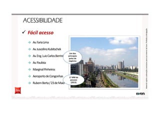 Fácil acesso
→ Av.FariaLima
→ Av.JuscelinoKubitschek
→ Av.Eng.LuisCarlosBerrini
→ Av.Paulista
→ MarginalPinheiros
→ AeroportodeCongonhas
→ RubemBerta/23deMaio
MaterialsujeitoaalteraçãoeexclusivoparausointernodaEven.Proibidaadivulgação
17 MM de
pessoas
(2013)
Um dos
principais
polos de
negócios
 