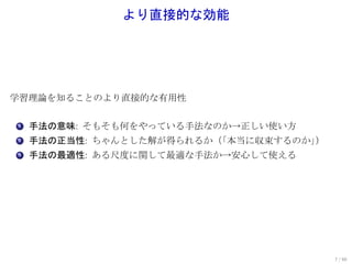 より直接的な効能




学習理論を知ることのより直接的な有用性

. 手法の意味: そもそも何をやっている手法なのか→正しい使い方
1

. 手法の正当性: ちゃんとした解が得られるか（
2                       「本当に収束するのか」）
. 手法の最適性: ある尺度に関して最適な手法か→安心して使える
3




                                       7 / 60
 