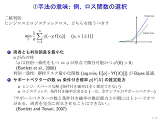 Œ手法の意味: 例. ロス関数の選択
二値判別:
ヒンジロスとロジスティックロス，どちらを使うべき？

             1∑
               n
       min       ϕ(−yi f (xi ))   (yi ∈ {±1})
        f    n
               i=1


. 両者とも判別誤差を最小化
1

  ϕ が凸の時
  「ϕ は判別一致性をもつ ⇔ ϕ が原点で微分可能かつ ϕ′ (0) > 0」
   (Bartlett et al., 2006)
  判別一致性: 期待リスク最小化関数 (arg minf E[ϕ(−Yf (X ))]) が Bayes 最適．
. サポートベクターの数 vs 条件付き確率 p(Y |X ) の推定能力
2


      ヒンジ: スパースな解 (条件付き確率は全く推定できない)
      ロジスティ ック: 条件付き確率が求まる (一方，全サンプルがサポートベクター)
    「サポートベクターの数と条件付き確率の推定能力との間にはトレードオフ
    がある．両者を完全に両立させることはできない．      」
     (Bartlett and Tewari, 2007)
                                                      8 / 60
 