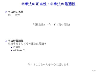 手法の正当性・Ž手法の最適性
2 手法の正当性
  例: 一致性


                         p
                f (推定量) −→ f ∗ (真の関数)
                ˆ




3 手法の最適性
  収束するとしてその速さは最適？
   許容性
   minimax 性




               今日はここらへんを中心に話します．

                                        9 / 60
 