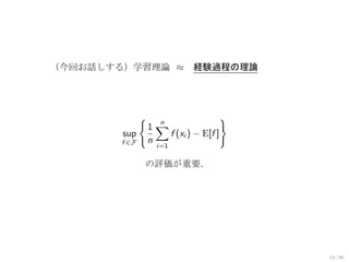 （今回お話しする）学習理論 ≈                経験過程の理論




               {                         }
                   1∑
                     n
        sup            f (xi ) − E[f ]
        f ∈F       n
                     i=1

               の評価が重要．




                                             13 / 60
 