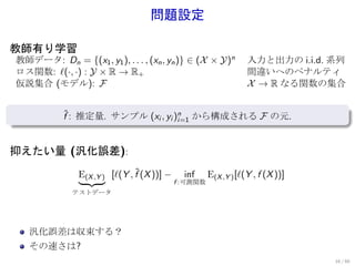 問題設定

教師有り学習
    教師データ: Dn = {(x1 , y1 ), . . . , (xn , yn )} ∈ (X × Y)n           入力と出力の i.i.d. 系列
    ロス関数: ℓ(·, ·) : Y × R → R+                                        間違いへのペナルティ
    仮説集合 (モデル): F                                                     X → R なる関数の集合

.
.              f : 推定量. サンプル (xi , yi )n から構成される F の元.
               ˆ
                                       i=1



抑えたい量 (汎化誤差):

                   E(X ,Y ) [ℓ(Y , f (X ))] −
                                   ˆ              inf     E(X ,Y ) [ℓ(Y , f (X ))]
                                                f :可測関数
                  テストデータ




       汎化誤差は収束する？
       その速さは?
                                                                                     16 / 60
 