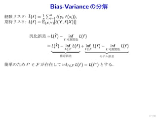 Bias-Variance の分解
                 ∑n
       ˆ       1
経験リスク: L(f ) = n i=1 ℓ(yi , f (xi )),
期待リスク: L(f ) = E(X ,Y ) [ℓ(Y , f (X ))]


             汎化誤差 =L(f ) −
                     ˆ             inf    L(f )
                                f :可測関数

                       = L(f ) − inf L(f ) + inf L(f ) −
                           ˆ                                 inf     L(f )
                                f ∈F         f ∈F          f :可測関数

                              推定誤差                  モデル誤差

簡単のため f ∗ ∈ F が存在して inf f ∈F L(f ) = L(f ∗ ) とする．




                                                                             17 / 60
 