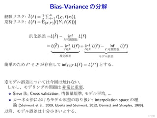 Bias-Variance の分解
                 ∑n
       ˆ       1
経験リスク: L(f ) = n i=1 ℓ(yi , f (xi )),
期待リスク: L(f ) = E(X ,Y ) [ℓ(Y , f (X ))]


               汎化誤差 =L(f ) −
                       ˆ              inf    L(f )
                                   f :可測関数

                         = L(f ) − inf L(f ) + inf L(f ) −
                             ˆ                                 inf     L(f )
                                    f ∈F        f ∈F         f :可測関数

                                 推定誤差                    モデル誤差

簡単のため f ∗ ∈ F が存在して inf f ∈F L(f ) = L(f ∗ ) とする．



※モデル誤差については今回は触れない．
 しかし，モデリングの問題は 非常に重要．
  Sieve 法, Cross validation, 情報量規準, モデル平均, ...
  カーネル法におけるモデル誤差の取り扱い: interpolation space の理
  論 (Steinwart et al., 2009, Eberts and Steinwart, 2012, Bennett and Sharpley, 1988).
以降，モデル誤差は十分小さいとする．
                                                                                        17 / 60
 