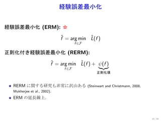 経験誤差最小化


経験誤差最小化 (ERM): ☆
                             ˆ           ˆ
                             f = arg min L(f )
                                     f ∈F

正則化付き経験誤差最小化 (RERM):
                         ˆ           ˆ
                         f = arg min L(f ) + ψ(f )
                              f ∈F
                                                 正則化項


  RERM に関する研究も非常に沢山ある                       (Steinwart and Christmann, 2008,
  Mukherjee et al., 2002).
  ERM の延長線上．



                                                                               18 / 60
 