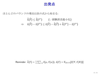 出発点

ほとんどのバウンドの導出は次の式から始まる:

               L(f ) ≤ L(f ∗ )
               ˆ ˆ     ˆ          (∵ 経験誤差最小化)
         ⇒     L(f ) − L(f ) ≤ L(f ) − L(f ) + L(f ∗ ) − L(f ∗ )
                 ˆ        ∗      ˆ     ˆ ˆ     ˆ




               ˆ         1
                             ∑n
     Reminder: L(f ) =   n    i=1   ℓ(yi , f (xi )), L(f ) = E(X ,Y ) [ℓ(Y , f (X ))]



                                                                                        19 / 60
 