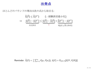 出発点
ほとんどのバウンドの導出は次の式から始まる:

               L(f ) ≤ L(f ∗ )
               ˆ ˆ     ˆ           (∵ 経験誤差最小化)
         ⇒     L(fˆ) − L(f ∗ ) ≤ L(f ) − L(f ) + L(f ∗ ) − L(f ∗ )
                                   ˆ     ˆ ˆ     ˆ
                                                                 √
                   汎化誤差                       ?            Op (1/ n) (後述)




                             ∑n
               ˆ
     Reminder: L(f ) =   1
                                    ℓ(yi , f (xi )), L(f ) = E(X ,Y ) [ℓ(Y , f (X ))]
                         n    i=1



                                                                                        19 / 60
 