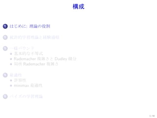 構成


1.   はじめに: 理論の役割

2.   統計的学習理論と経験過程

3.   一様バウンド
      基本的な不等式
      Rademacher 複雑さと Dudley 積分
      局所 Rademacher 複雑さ

4.   最適性
      許容性
      minimax 最適性

5.   ベイズの学習理論



                                  3 / 60
 