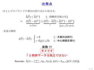 出発点
ほとんどのバウンドの導出は次の式から始まる:

               L(f ) ≤ L(f ∗ )
               ˆ ˆ     ˆ           (∵ 経験誤差最小化)
         ⇒     L(fˆ) − L(f ∗ ) ≤ L(f ) − L(f ) + L(f ∗ ) − L(f ∗ )
                                   ˆ     ˆ ˆ     ˆ
                                                                 √
                   汎化誤差                       ?            Op (1/ n) (後述)


安易な解析
                         {
                          →0                        (∵ 大数の法則!!)
        L(f ) − L(f )
          ˆ     ˆ ˆ               √
                          = Op (1/ n)               (∵ 中心極限定理!!)

                                    楽勝！！
                                       ！
                                    ダメです
                ˆ
                f と教師データは独立ではない
                             ∑n
               ˆ
     Reminder: L(f ) =   1
                                    ℓ(yi , f (xi )), L(f ) = E(X ,Y ) [ℓ(Y , f (X ))]
                         n    i=1



                                                                                        19 / 60
 
