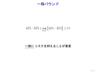 一様バウンド




                   {             }
L(f ) − L(f ) ≤ sup L(f ) − L(f ) ≤ (?)
  ˆ     ˆ ˆ                 ˆ
              f ∈F




一様に リスクを抑えることが重要




                                          21 / 60
 