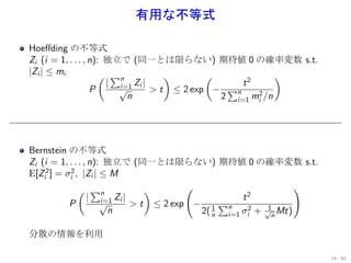 有用な不等式

Hoeﬀding の不等式
Zi (i = 1, . . . , n): 独立で (同一とは限らない) 期待値 0 の確率変数 s.t.
|Zi | ≤ mi            ( ∑n           )       (              )
                       | i=1 Zi |                  t2
                   P     √        > t ≤ 2 exp − ∑n
                           n                   2 i=1 mi2 /n




Bernstein の不等式
Zi (i = 1, . . . , n): 独立で (同一とは限らない) 期待値 0 の確率変数 s.t.
E[Zi2 ] = σi2 , |Zi | ≤ M
               ( ∑n             )       (                       )
                  | i=1 Zi |                       t2
           P          √      > t ≤ 2 exp − 1 ∑n           1
                        n                 2( n i=1 σi2 + √n Mt)

分散の情報を利用

                                                                    24 / 60
 