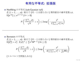 有用な不等式: 拡張版
Hoeﬀding の不等式 (sub-Gaussian tail)
Zi (i = 1, . . . , n): 独立で (同一とは限らない) 期待値 0 の確率変数 s.t.
                2 2
E[e τ Zi ] ≤ e σi τ /2 (∀τ > 0)
                      ( ∑n            )       (               )
                        | i=1 Zi |                   t2
                    P      √       > t ≤ 2 exp −  ∑n
                             n                   2 i=1 σi2 /n




Bernstein の不等式
Zi (i = 1, . . . , n): 独立で (同一とは限らない) 期待値 0 の確率変数 s.t.
E[Zi2 ] = σi2 , E|Zi |k ≤ k! σ 2 M k−2 (∀k ≥ 2)
                           2

               ( ∑n               )        (                          )
                  | i=1 Zi |                             t2
           P          √      > t ≤ 2 exp − 1 ∑n                 1
                        n                       2( n i=1 σi2 + √n Mt)

(ヒルベルト空間版もある)
                                                                          25 / 60
 