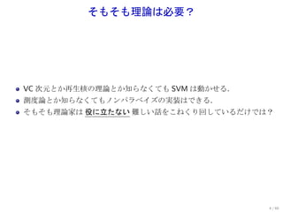 そもそも理論は必要？




VC 次元とか再生核の理論とか知らなくても SVM は動かせる．
測度論とか知らなくてもノンパラベイズの実装はできる．
そもそも理論家は 役に立たない 難しい話をこねくり回しているだけでは？




                                   4 / 60
 