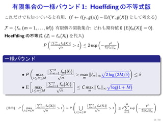 有限集合の一様バウンド 1: Hoeﬀding の不等式版
これだけでも知っていると有用．(f ← ℓ(y , g (x)) − Eℓ(Y , g (X )) として考える)

F = {fm (m = 1, . . . , M)} 有限個の関数集合: どれも期待値 0 (E[fm (X )] = 0).
Hoeﬀding の不等式 (Zi = fm (Xi ) を代入)
                ( ∑n                 )       (          )
                  | i=1 fm (Xi )|                   2
             P        √
                         n
                                  > t ≤ 2 exp − 2∥ft ∥2
                                                   m                                          ∞


.
一様バウンド
.
                     (                   ∑n                          )
                                     |                   √
                                           i=1 fm (Xi )|
               •P     max      √            > max ∥fm ∥∞ 2 log (2M/δ) ≤ δ
                     1≤m≤M        n            m
                  [         ∑n             ]
                           | i=1 fm (Xi )|                 √
               • E max         √             ≤ C max ∥fm ∥∞ log(1 + M)
.                   1≤m≤M         n               m


                                                                                                                 (                 )
               (               ∑n                    )                     ∑n
                           |                                    ∪      |                               ∑
                                                                                                       M
                                                                                                                              t2
                                i=1 fm (Xi )|                               i=1 fm (Xi )|
    (導出)   P        max             √           >t       =P                    √           > t ≤ 2         exp       −
                   1≤m≤M             n                         1≤m≤M
                                                                                 n                     m=1
                                                                                                                           2∥fm ∥2
                                                                                                                                 ∞


                                                                                                                                     26 / 60
 