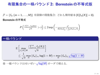 有限集合の一様バウンド 2: Bernstein の不等式版

F = {fm (m = 1, . . . , M)} 有限個の関数集合: どれも期待値 0 (E[fm (X )] = 0).
Bernstein の不等式
                     (       ∑n                   )       (                               )
                         |    i=1 fm (Xi )|                               t2
                 P              √              > t ≤ 2 exp − 2(∥f
                                                                    m ∥L + √n ∥fm ∥∞ t)
                                      n                                2    1
                                                                         2



.
一様バウンド
.
             [                        ∑n                  ]
                                  |       i=1 fm (Xi )|
         E       max                        √
             1≤m≤M                           n
          1                                   √
       ≲ √ max ∥fm ∥∞ log(1 + M) + max ∥fm ∥L2 log(1 + M)
.          n m                      m

                   √
※ 一様バウンドはせいぜい log(M) オーダで増える．


                                                                                              27 / 60
 