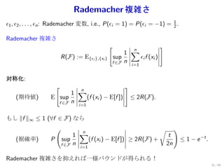 Rademacher 複雑さ
ϵ1 , ϵ2 , . . . , ϵn : Rademacher 変数, i.e., P(ϵi = 1) = P(ϵi = −1) = 1 .
                                                                     2

Rademacher 複雑さ
                                                 [                     ]
                                                      1 ∑
                                                        n
                          R(F) := E{ϵi },{xi }   sup      ϵi f (xi )
                                                 f ∈F n   i=1


対称化:
                      [                               ]
                         1 ∑
                           n
    (期待値)         E sup      (f (xi ) − E[f ])            ≤ 2R(F).
                    f ∈F n       i=1


もし ∥f ∥∞ ≤ 1 (∀f ∈ F ) なら
                      (                                                √        )
                               1 ∑
                                 n
                                                                            t
    (裾確率)         P       sup      (f (xi ) − E[f ]) ≥ 2R(F) +                      ≤ 1 − e −t .
                          f ∈F n  i=1
                                                                           2n

Rademacher 複雑さを抑えれば一様バウンドが得られる！
                                                                                                   31 / 60
 
