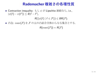Rademacher 複雑さの各種性質
Contraction inequality: もし ψ が Lipschitz 連続なら, i.e.,
|ψ(f ) − ψ(f ′ )| ≤ B|f − f ′ |,
                     R({ψ(f ) | f ∈ F}) ≤ BR(F).
凸包: conv(F) を F の元の凸結合全体からなる集合とする.
                         R(conv(F)) = R(F)




                                                       32 / 60
 