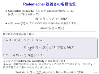 Rademacher 複雑さの各種性質
    Contraction inequality: もし ψ が Lipschitz 連続なら, i.e.,
    |ψ(f ) − ψ(f ′ )| ≤ B|f − f ′ |,
                               R({ψ(f ) | f ∈ F}) ≤ BR(F).
    凸包: conv(F) を F の元の凸結合全体からなる集合とする.
                                    R(conv(F)) = R(F)

特に最初の性質が有り難い．
.
|ℓ(y , f ) − ℓ(y , f ′ )| ≤ |f − f ′ | なら，
                           [                  ]
                          E sup |L(f
                                  ˆ ) − L(f )| ≤ 2R(ℓ(F)) ≤ 2R(F),
                      f ∈F

ただし，ℓ(F) = {ℓ(·, f (·)) | f ∈ F}.
.
よって F の Rademacher complexity を抑えれば十分！
Lipschitz 連続性はヒンジロス, ロジスティ      ックロスなどで成り立つ．さらに y と
F が有界なら二乗ロスなどでも成り立つ．
                                   ∑n
                     ˆ
           Reminder: L(f ) =   1
                                          ℓ(yi , f (xi )), L(f ) = E(X ,Y ) [ℓ(Y , f (X ))]   32 / 60
                               n    i=1
 