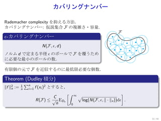 カバリングナンバー

Rademacher complexity を抑える方法．
カバリングナンバー: 仮説集合 F の複雑さ・容量．
.                                                              F
ϵ-カバリングナンバー
.
                         N(F, ϵ, d)
ノルム d で定まる半径 ϵ のボールで F を覆うため
に必要な最小のボールの数．
.

有限個の元で F を近似するのに最低限必要な個数．
.
Theorem (Dudley 積分)
.              ∑n
∥f ∥2 :=
    n
           1
           n    i=1   f (xi )2 とすると，
                                    [∫ ∞                         ]
                                 C       √
                       R(F) ≤ √ EDn       log(N(F, ϵ, ∥ · ∥n ))dϵ .
.                                 n   0



                                                                      33 / 60
 