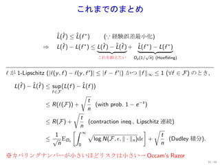 これまでのまとめ


                    L(f ) ≤ L(f ∗ )
                    ˆ ˆ     ˆ            (∵ 経験誤差最小化)
               ⇒    L(f ) − L(f ∗ ) ≤ L(f ) − L(f ) + L(f ∗ ) − L(f ∗ )
                      ˆ                 ˆ     ˆ ˆ     ˆ
                                                           √
                                      これを抑えたい        Op (1/ n) (Hoeﬀding)


ℓ が 1-Lipschitz (|ℓ(y , f ) − ℓ(y , f ′ )| ≤ |f − f ′ |) かつ ∥f ∥∞ ≤ 1 (∀f ∈ F) のとき,

   L(f ) − L(f ) ≤ sup (L(f ) − L(f ))
     ˆ     ˆ ˆ                   ˆ
                   f ∈F
                                √
                                   t
                 ≤ R(ℓ(F)) +          (with prob. 1 − e −t )
                                   n
                            √
                                t
                 ≤ R(F) +          (contraction ineq., Lipschitz 連続)
                                n
                            [∫ ∞                           ] √
                     1             √                             t
                 ≤ √ EDn             log N(F, ϵ, ∥ · ∥n )dϵ +      (Dudley 積分).
                      n        0                                 n

※カバリングナンバーが小さいほどリスクは小さい→ Occam’s Razor
                                                                                  35 / 60
 