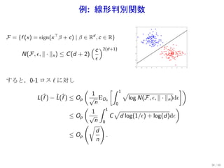 例: 線形判別関数
                                                    6




                   ⊤
F = {f (x) = sign(x β + c) | β ∈ R , c ∈ R}
                                                    4

                                      d
                                                    2




                                     ( c )2(d+1)    0




      N(F, ϵ, ∥ · ∥n ) ≤ C (d + 2)                 -2




                                          ϵ        -4




                                                   -6
                                                    -5   -4   -3   -2   -1   0   1   2   3   4   5




すると，0-1 ロス ℓ に対し
                                 (       [∫ 1                        ])
                                 1            √
            L(f ) − L(f ) ≤ Op
              ˆ     ˆ ˆ         √ EDn          log N(F, ϵ, ∥ · ∥n )dϵ
                                  n        0
                              (      ∫ 1 √                          )
                                 1
                         ≤ Op √          C d log(1/ϵ) + log(d)dϵ
                                  n 0
                              (√ )
                                   d
                         ≤ Op          .
                                   n



                                                                                                     36 / 60
 